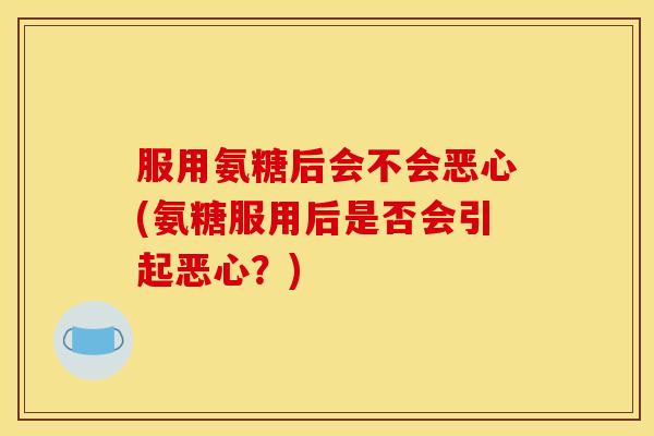 服用氨糖后会不会恶心(氨糖服用后是否会引起恶心？)