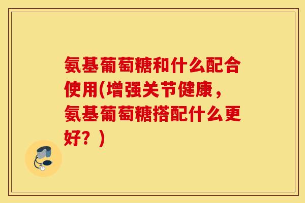 氨基葡萄糖和什么配合使用(增强关节健康，氨基葡萄糖搭配什么更好？)