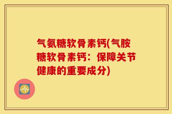 气氨糖软骨素钙(气胺糖软骨素钙：保障关节健康的重要成分)