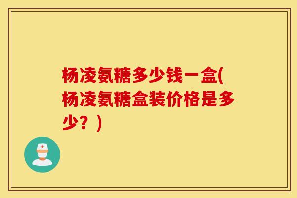 杨凌氨糖多少钱一盒(杨凌氨糖盒装价格是多少？)