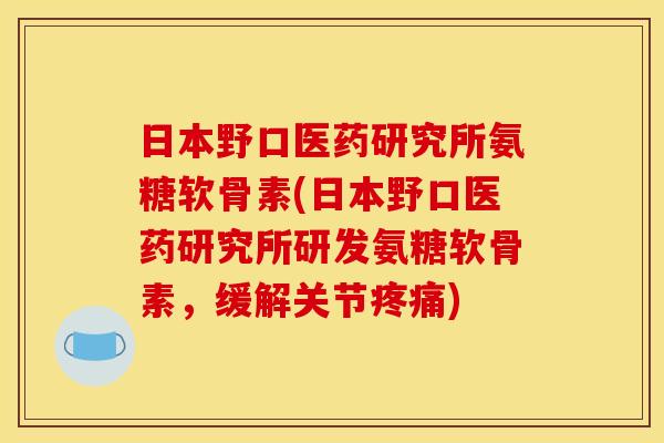 日本野口医药研究所氨糖软骨素(日本野口医药研究所研发氨糖软骨素，缓解关节疼痛)
