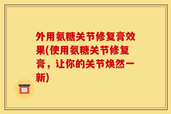 外用氨糖关节修复膏效果(使用氨糖关节修复膏，让你的关节焕然一新)
