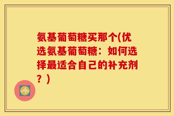 氨基葡萄糖买那个(优选氨基葡萄糖：如何选择最适合自己的补充剂？)