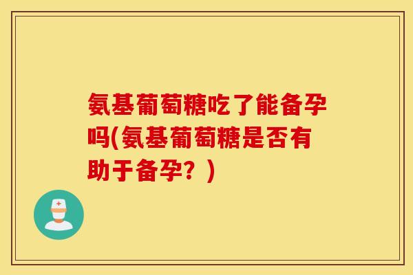 氨基葡萄糖吃了能备孕吗(氨基葡萄糖是否有助于备孕？)
