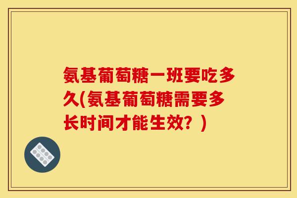 氨基葡萄糖一班要吃多久(氨基葡萄糖需要多长时间才能生效？)