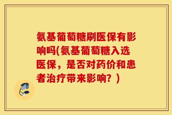 氨基葡萄糖刷医保有影响吗(氨基葡萄糖入选医保，是否对药价和患者治疗带来影响？)