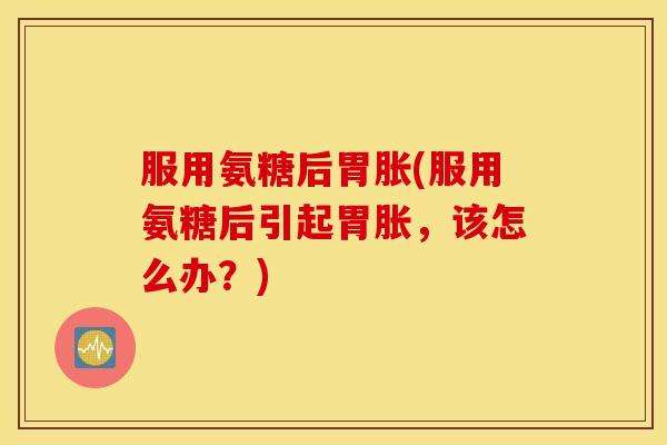 服用氨糖后胃胀(服用氨糖后引起胃胀，该怎么办？)