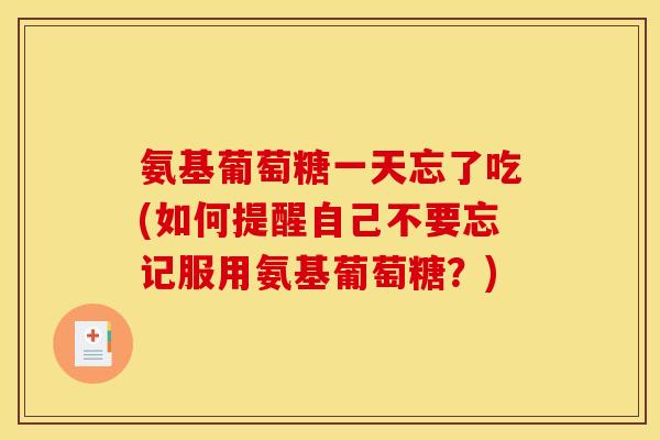 氨基葡萄糖一天忘了吃(如何提醒自己不要忘记服用氨基葡萄糖？)