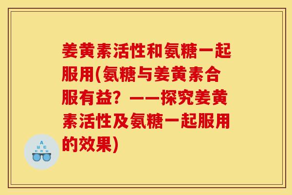 姜黄素活性和氨糖一起服用(氨糖与姜黄素合服有益?——探究姜黄素活性及氨糖一起服用的效果) 姜黄素活性和氨糖一起服用(氨糖与姜黄素合服有益?——探究姜黄素活性及氨糖一起服用的效果)