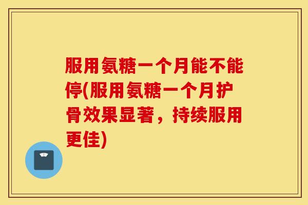 服用氨糖一个月能不能停(服用氨糖一个月护骨效果显著，持续服用更佳)