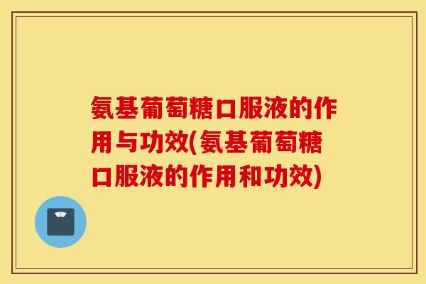 氨基葡萄糖口服液的作用与功效(氨基葡萄糖口服液的作用和功效)