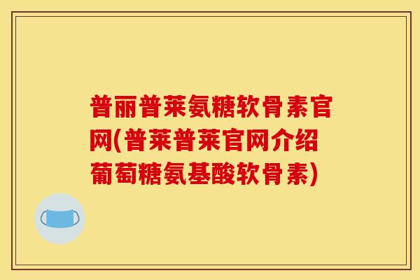 普丽普莱氨糖软骨素官网(普莱普莱官网介绍葡萄糖氨基酸软骨素)