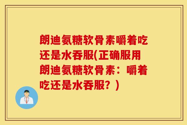 朗迪氨糖软骨素嚼着吃还是水吞服(正确服用朗迪氨糖软骨素：嚼着吃还是水吞服？)