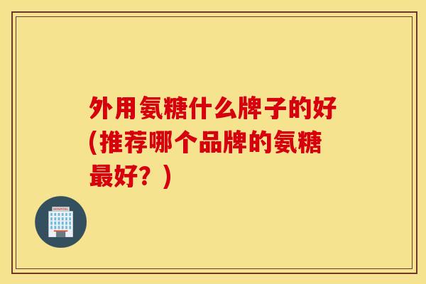 外用氨糖什么牌子的好(推荐哪个品牌的氨糖最好?) 外用氨糖什么牌子的好(推荐哪个品牌的氨糖最好?)