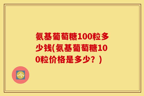氨基葡萄糖100粒多少钱(氨基葡萄糖100粒价格是多少？)