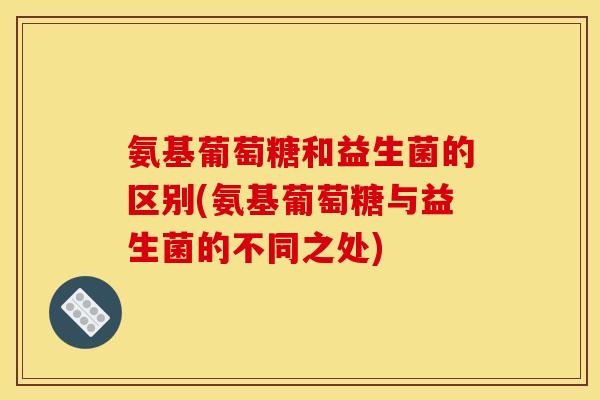 氨基葡萄糖和益生菌的区别(氨基葡萄糖与益生菌的不同之处)