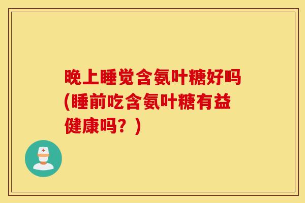 晚上睡觉含氨叶糖好吗(睡前吃含氨叶糖有益健康吗？)