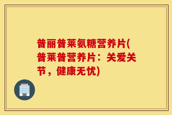 普丽普莱氨糖营养片(普莱普营养片：关爱关节，健康无忧)