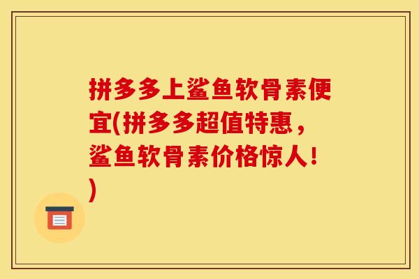 拼多多上鲨鱼软骨素便宜(拼多多超值特惠，鲨鱼软骨素价格惊人！)