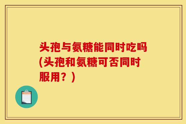 头孢与氨糖能同时吃吗(头孢和氨糖可否同时服用？)