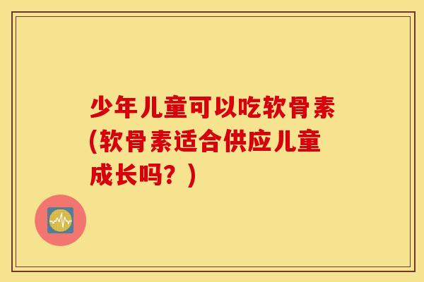 少年儿童可以吃软骨素(软骨素适合供应儿童成长吗？)