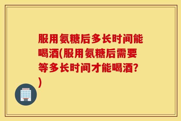 服用氨糖后多长时间能喝酒(服用氨糖后需要等多长时间才能喝酒？)