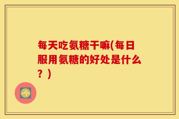 每天吃氨糖干嘛(每日服用氨糖的好处是什么？)