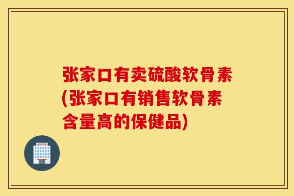 张家口有卖硫酸软骨素(张家口有销售软骨素含量高的保健品)