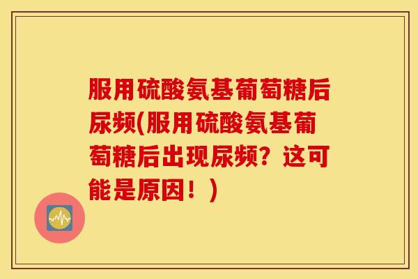 服用硫酸氨基葡萄糖后尿频(服用硫酸氨基葡萄糖后出现尿频？这可能是原因！)