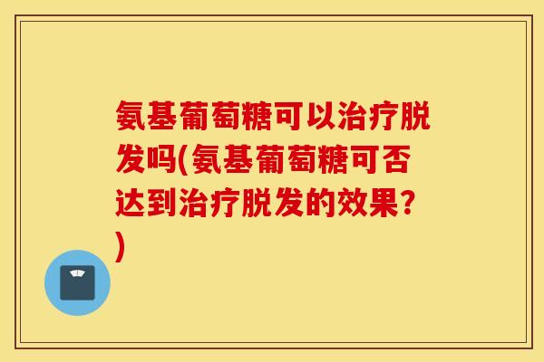 氨基葡萄糖可以治疗脱发吗(氨基葡萄糖可否达到治疗脱发的效果？)
