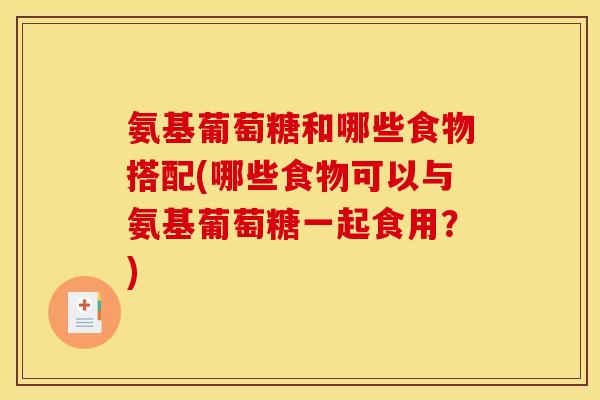 氨基葡萄糖和哪些食物搭配(哪些食物可以与氨基葡萄糖一起食用？)
