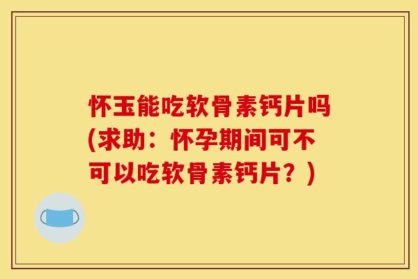 怀玉能吃软骨素钙片吗(求助：怀孕期间可不可以吃软骨素钙片？)