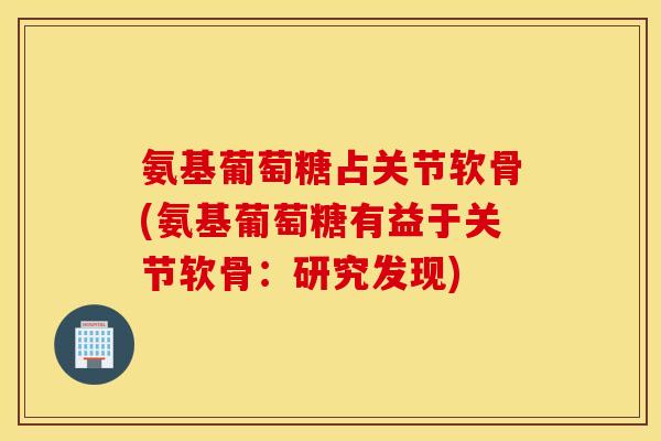 氨基葡萄糖占关节软骨(氨基葡萄糖有益于关节软骨：研究发现)
