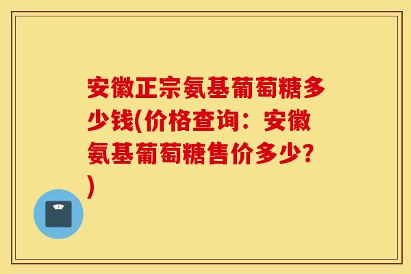 安徽正宗氨基葡萄糖多少钱(价格查询：安徽氨基葡萄糖售价多少？)