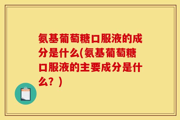氨基葡萄糖口服液的成分是什么(氨基葡萄糖口服液的主要成分是什么？)