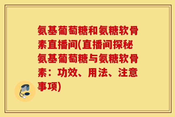 氨基葡萄糖和氨糖软骨素直播间(直播间探秘氨基葡萄糖与氨糖软骨素：功效、用法、注意事项)