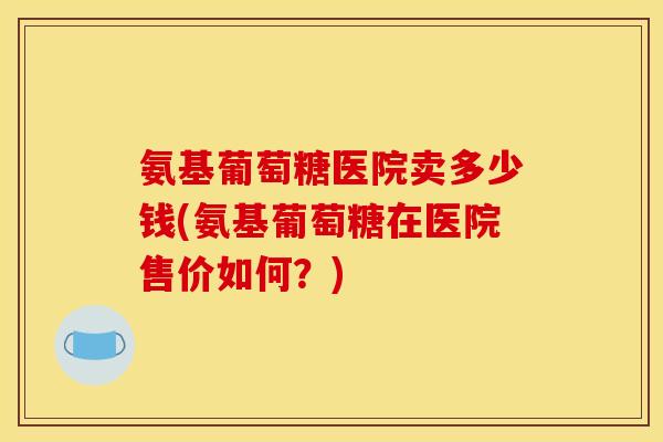 氨基葡萄糖医院卖多少钱(氨基葡萄糖在医院售价如何？)