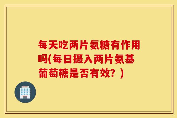 每天吃两片氨糖有作用吗(每日摄入两片氨基葡萄糖是否有效？)