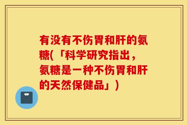 有没有不伤胃和肝的氨糖(「科学研究指出，氨糖是一种不伤胃和肝的天然保健品」)