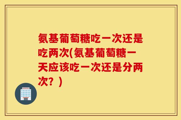 氨基葡萄糖吃一次还是吃两次(氨基葡萄糖一天应该吃一次还是分两次?) 氨基葡萄糖吃一次还是吃两次(氨基葡萄糖一天应该吃一次还是分两次?)