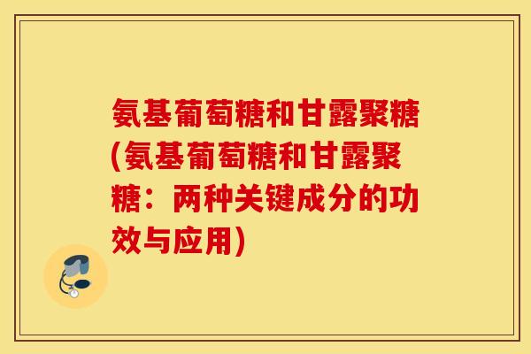氨基葡萄糖和甘露聚糖(氨基葡萄糖和甘露聚糖：两种关键成分的功效与应用)