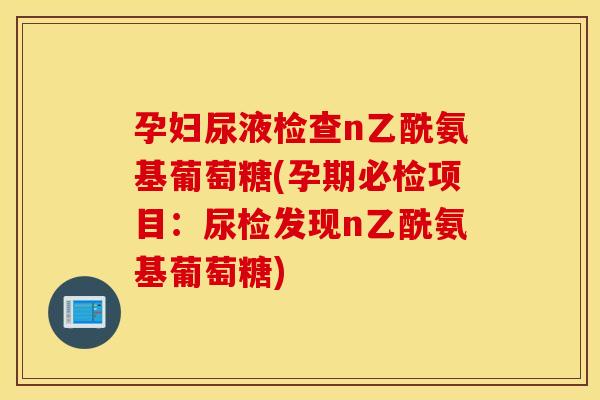 孕妇尿液检查n乙酰氨基葡萄糖(孕期必检项目：尿检发现n乙酰氨基葡萄糖)