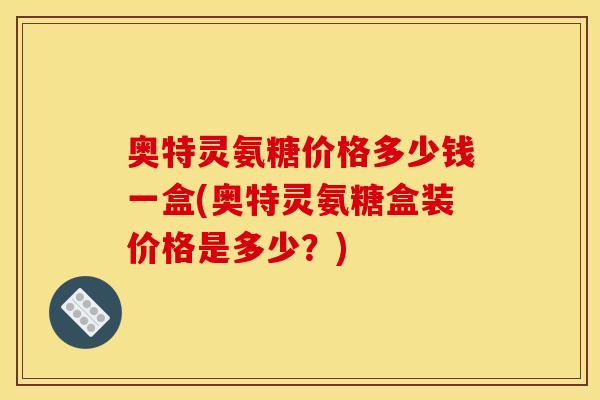 奥特灵氨糖价格多少钱一盒(奥特灵氨糖盒装价格是多少？)