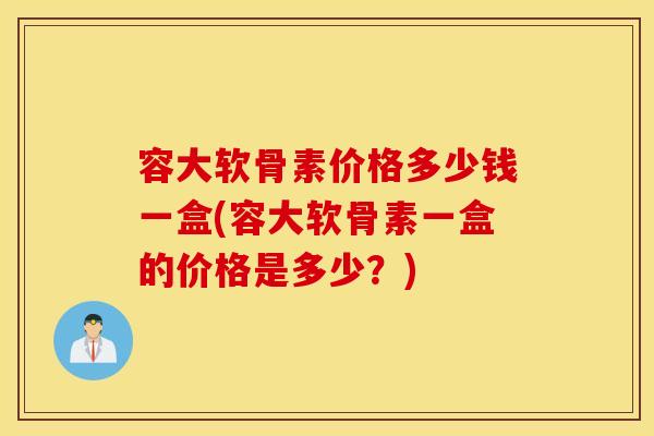 容大软骨素价格多少钱一盒(容大软骨素一盒的价格是多少？)