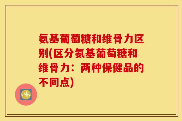 氨基葡萄糖和维骨力区别(区分氨基葡萄糖和维骨力：两种保健品的不同点)