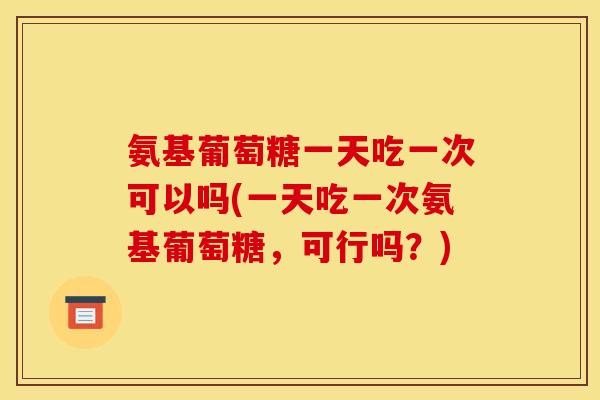 氨基葡萄糖一天吃一次可以吗(一天吃一次氨基葡萄糖，可行吗？)
