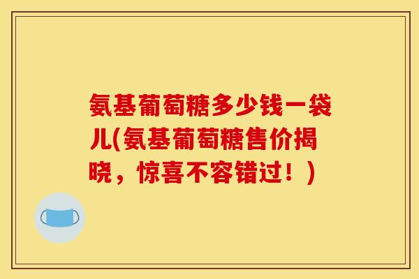 氨基葡萄糖多少钱一袋儿(氨基葡萄糖售价揭晓,惊喜不容错过!) 氨基葡萄糖多少钱一袋儿(氨基葡萄糖售价揭晓,惊喜不容错过!)