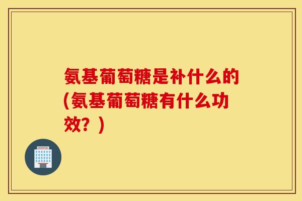 氨基葡萄糖是补什么的(氨基葡萄糖有什么功效？)