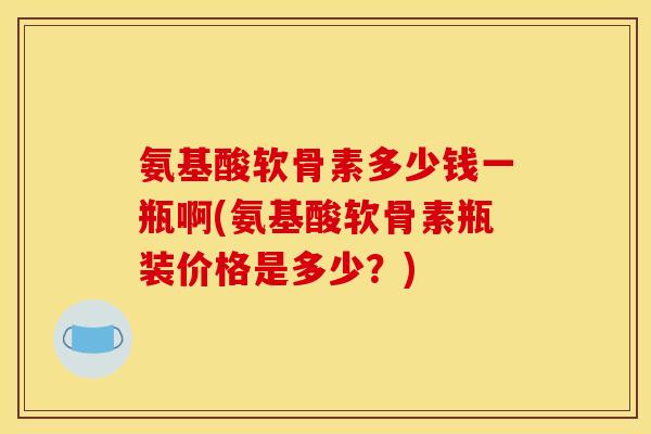 氨基酸软骨素多少钱一瓶啊(氨基酸软骨素瓶装价格是多少？)