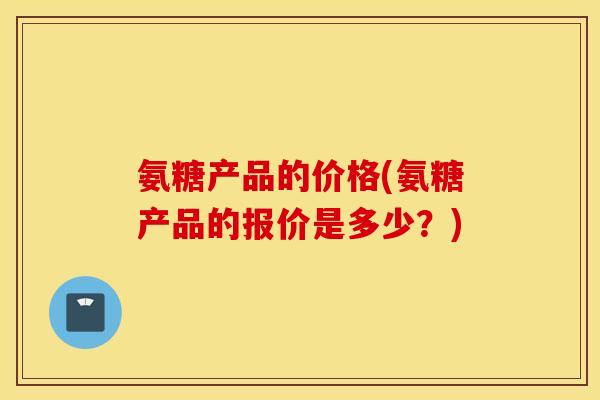 氨糖产品的价格(氨糖产品的报价是多少？)